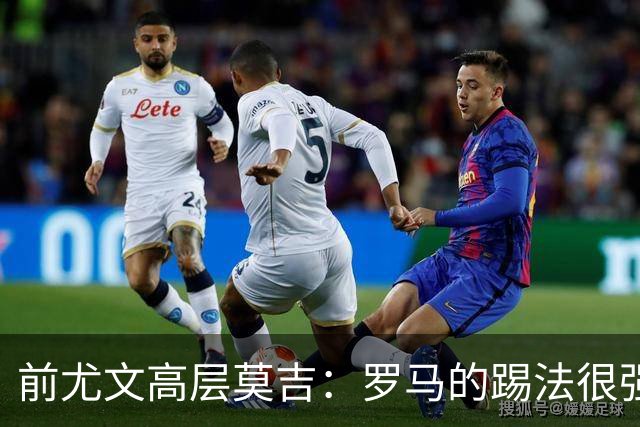 前尤文高层莫吉：罗马的踢法很强，各个位置都很有质量