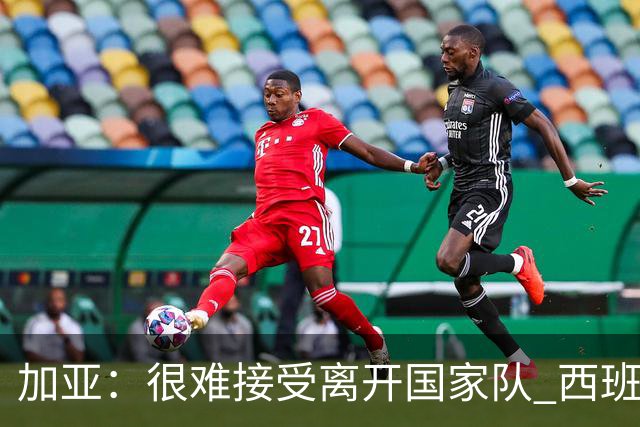加亚：很难接受离开国家队 西班牙将踢出精彩世界杯