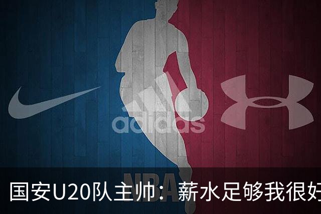 国安U20队主帅：薪水足够我很好地生活，中国球员擅长快速攻防