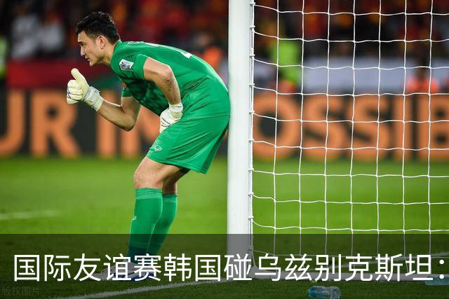 国际友谊赛韩国碰乌兹别克斯坦：孙兴慜差一球封神，金玟哉摔鞋后的更衣室比比分更抓马
