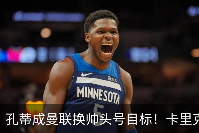 孔蒂成曼联换帅头号目标！卡里克帅位亮起红灯