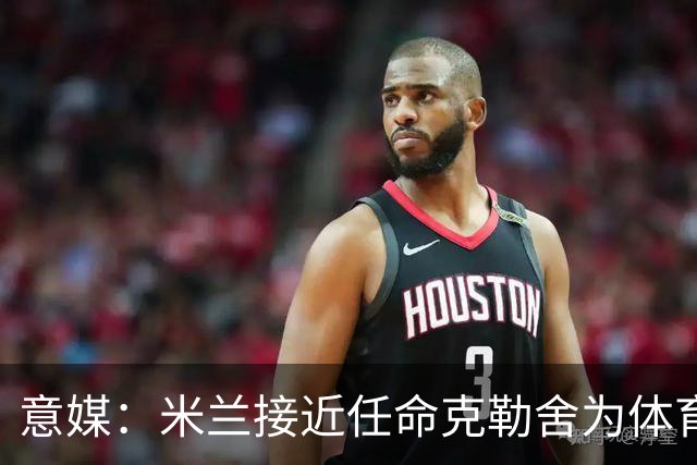 意媒：米兰接近任命克勒舍为体育总监，进展已经非常顺利