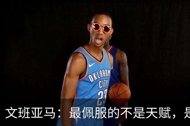 文班亚马：最佩服的不是天赋，是连续10到15年顶级！点名SGA、字母哥、约基奇