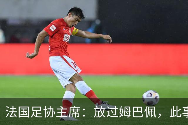 法国足协主席：放过姆巴佩，此事应到此为止，毕竟那番话并非他本意