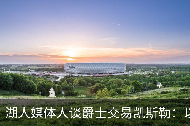 湖人媒体人谈爵士交易凯斯勒：以退为进 换取未来打造争冠队筹码