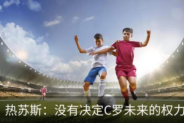 热苏斯：没有决定C罗未来的权力 我和他在职业层面的友谊非常深厚