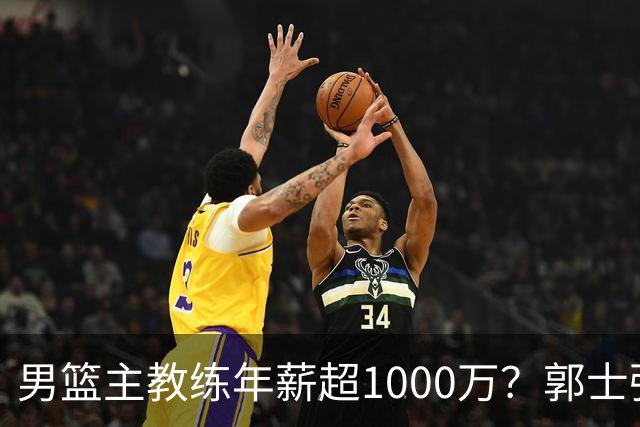 男篮主教练年薪超1000万？郭士强这水平值多少：球员降薪后主帅也该降了