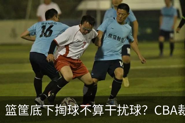 篮筐底下掏球不算干扰球？CBA裁判又一次抢了戏