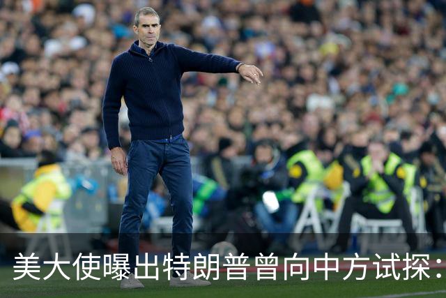美大使曝出特朗普曾向中方试探：向全世界卖武器，也可以卖给中国