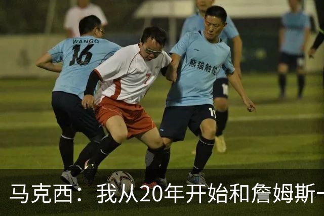 马克西：我从20年开始和詹姆斯一起训练 逐步建立起友情和兄弟情