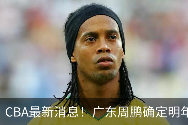 CBA最新消息！广东周鹏确定明年退役，山东欲更换外援，北京外援复出
